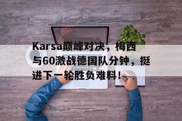 欧博-Karsa巅峰对决，梅西与60激战德国队分钟，挺进下一轮胜负难料！的简单介绍